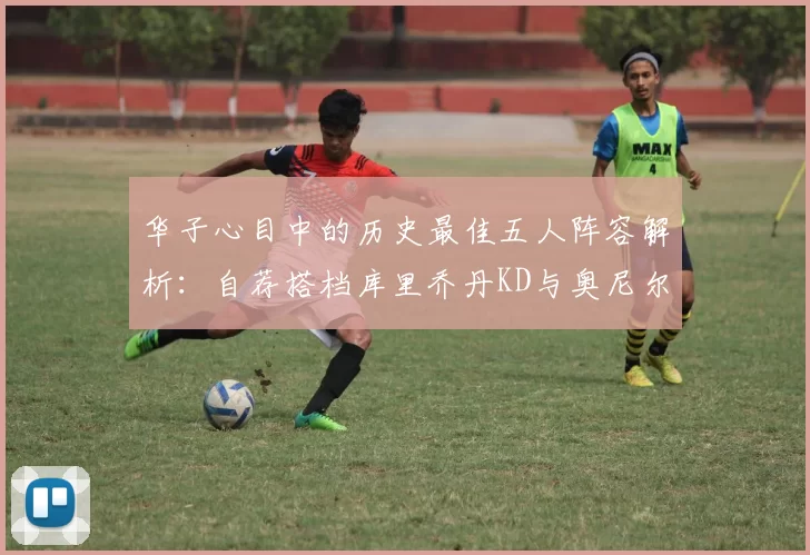 华子心目中的历史最佳五人阵容解析：自荐搭档库里乔丹KD与奥尼尔共襄盛举
