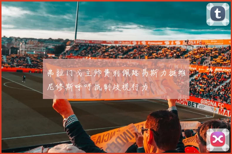 弗拉门戈主帅费利佩路易斯力挺维尼修斯呼吁抵制歧视行为