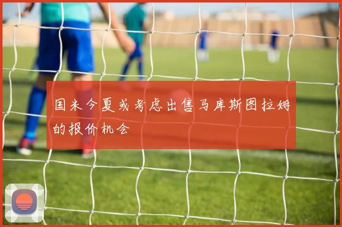 国米今夏或考虑出售马库斯图拉姆的报价机会