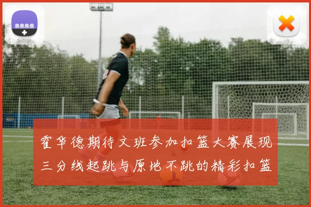 霍华德期待文班参加扣篮大赛展现三分线起跳与原地不跳的精彩扣篮技巧