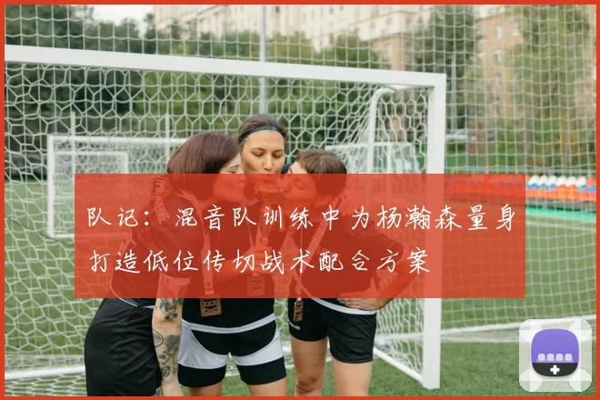 队记：混音队训练中为杨瀚森量身打造低位传切战术配合方案