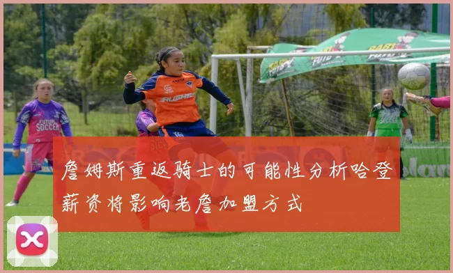 詹姆斯重返骑士的可能性分析哈登薪资将影响老詹加盟方式