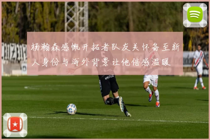 杨瀚森感慨开拓者队友关怀备至新人身份与海外背景让他倍感温暖
