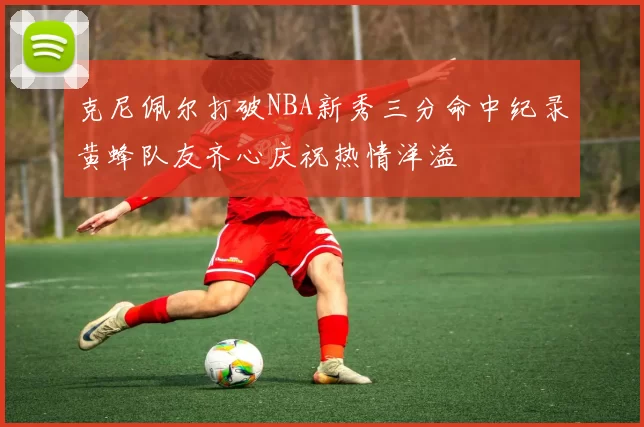 克尼佩尔打破NBA新秀三分命中纪录黄蜂队友齐心庆祝热情洋溢
