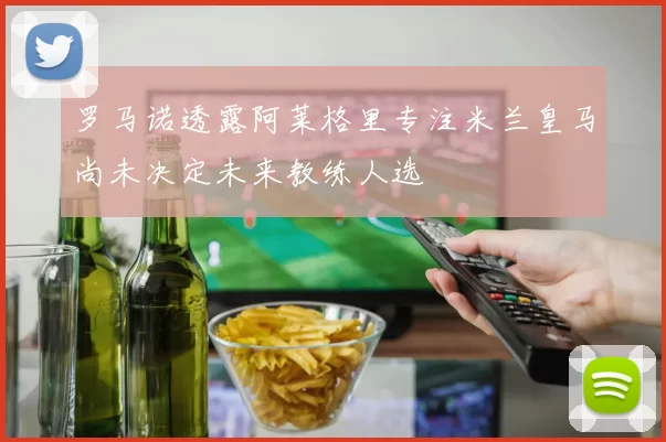 罗马诺透露阿莱格里专注米兰皇马尚未决定未来教练人选