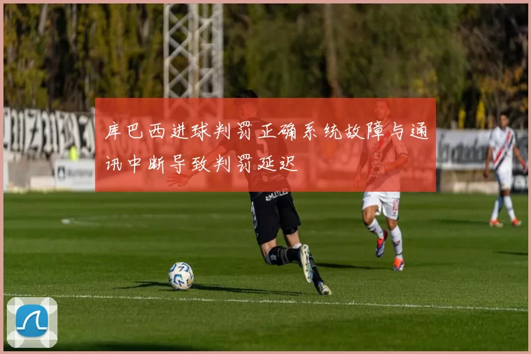 库巴西进球判罚正确系统故障与通讯中断导致判罚延迟
