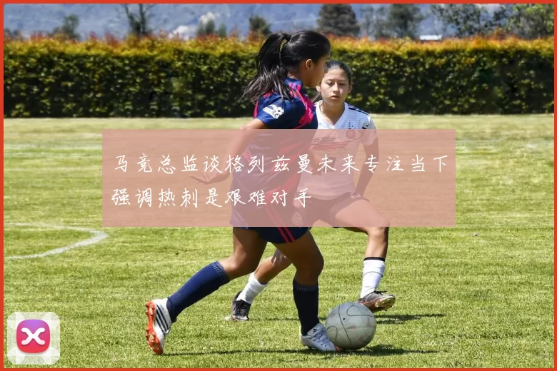 马竞总监谈格列兹曼未来专注当下强调热刺是艰难对手