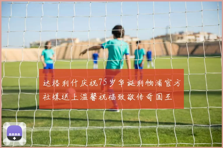 达格利什庆祝75岁华诞利物浦官方社媒送上温馨祝福致敬传奇国王