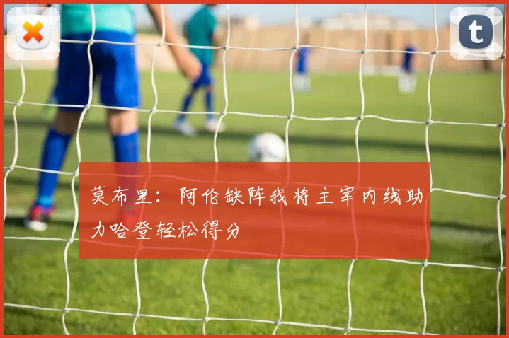 莫布里：阿伦缺阵我将主宰内线助力哈登轻松得分