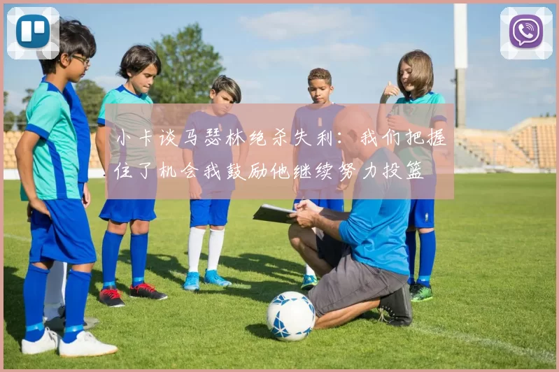 小卡谈马瑟林绝杀失利：我们把握住了机会我鼓励他继续努力投篮