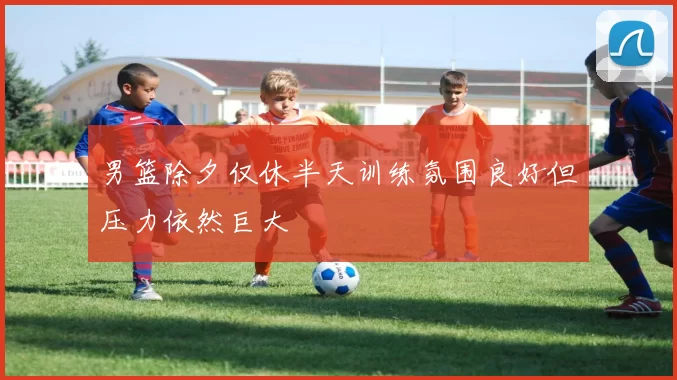 男篮除夕仅休半天训练氛围良好但压力依然巨大