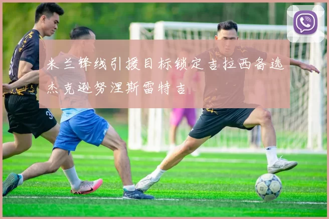 米兰锋线引援目标锁定吉拉西备选杰克逊努涅斯雷特吉