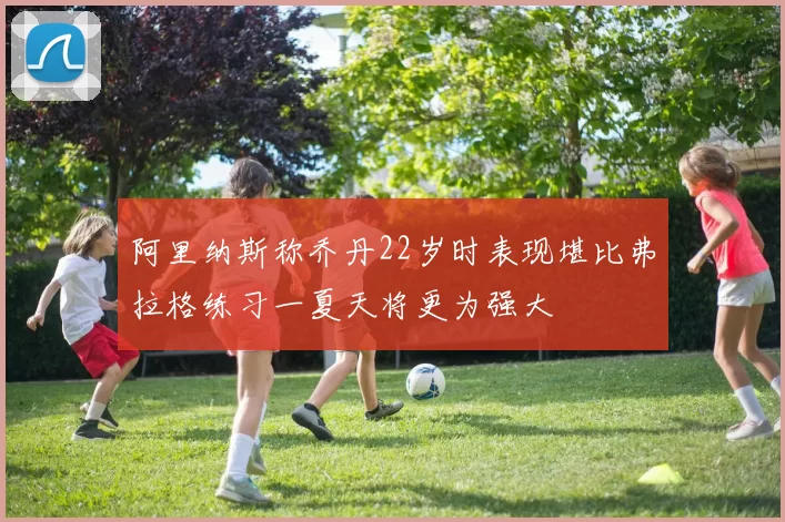 阿里纳斯称乔丹22岁时表现堪比弗拉格练习一夏天将更为强大